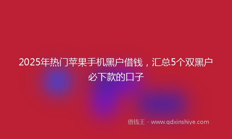 2025年热门苹果手机黑户借钱，汇总5个双黑户必下款的口子