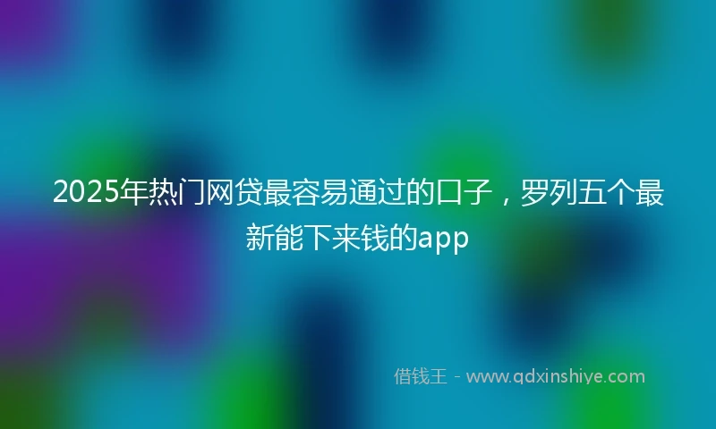 2025年热门网贷最容易通过的口子，罗列五个最新能下来钱的app