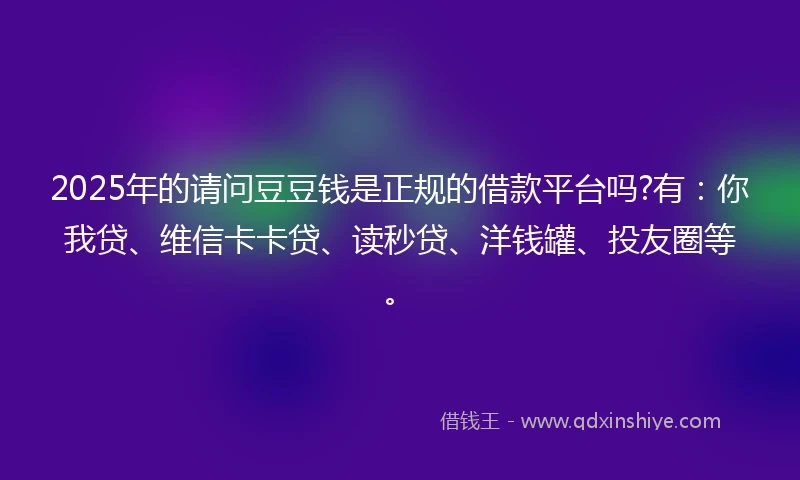 2025年的请问豆豆钱是正规的借款平台吗?有：你我贷、维信卡卡贷、读秒贷、洋钱罐、投友圈等。