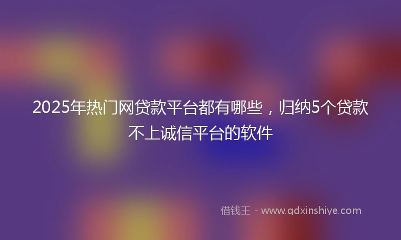 2025年热门网贷款平台都有哪些，归纳5个贷款不上诚信平台的软件