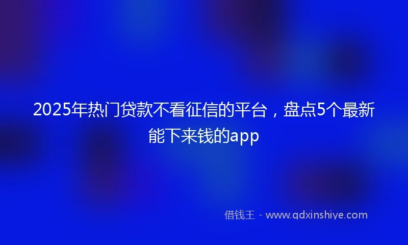 2025年热门贷款不看征信的平台，盘点5个最新能下来钱的app