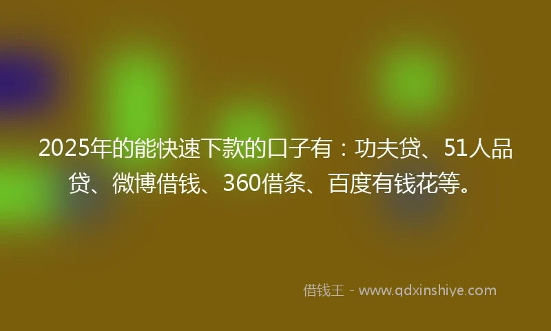 2025年的能快速下款的口子有：功夫贷、51人品贷、微博借钱、360借条、百度有钱花等。