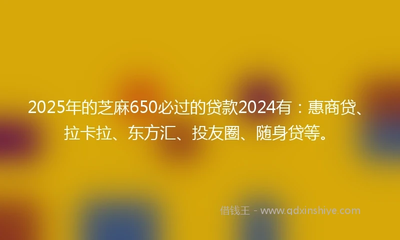 2025年的芝麻650必过的贷款2024有：惠商贷、拉卡拉、东方汇、投友圈、随身贷等。