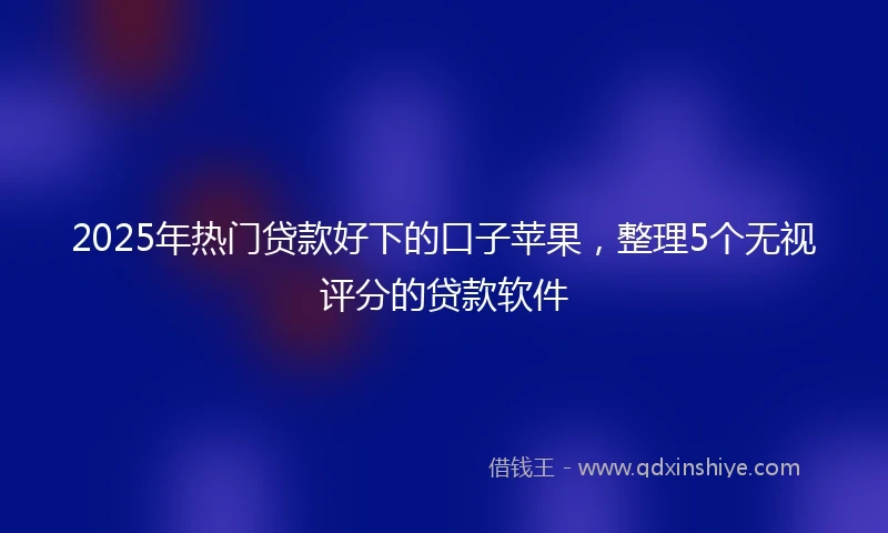 2025年热门贷款好下的口子苹果，整理5个无视评分的贷款软件