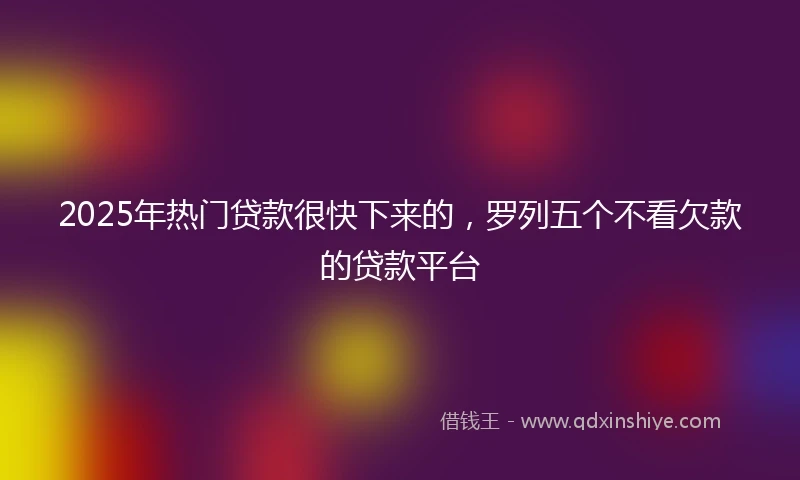 2025年热门贷款很快下来的，罗列五个不看欠款的贷款平台