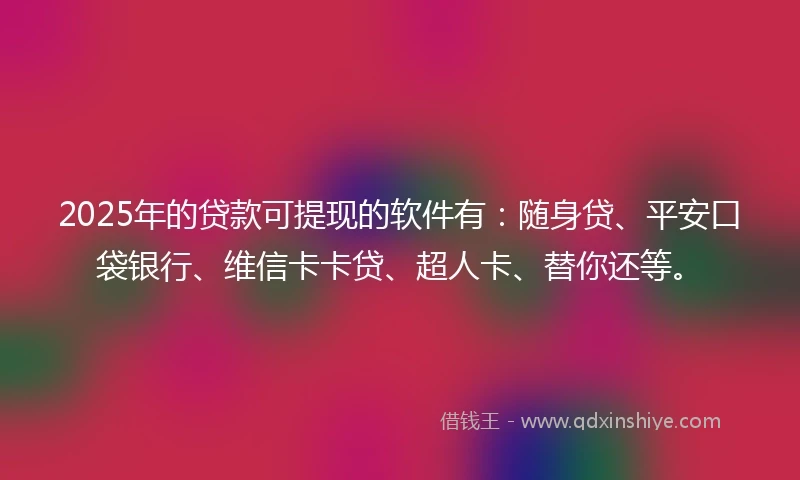 2025年的贷款可提现的软件有：随身贷、平安口袋银行、维信卡卡贷、超人卡、替你还等。