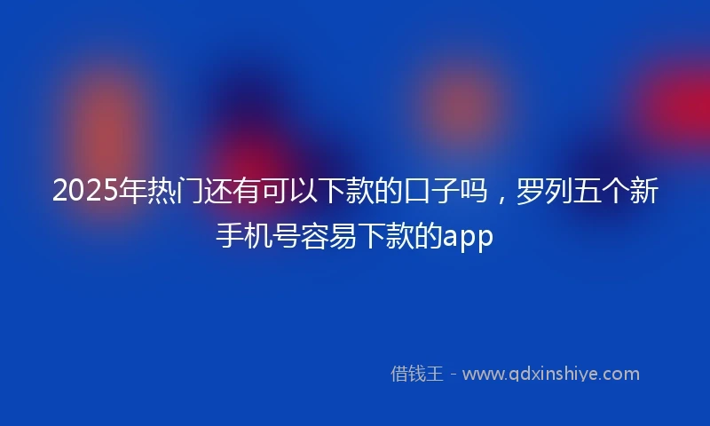 2025年热门还有可以下款的口子吗，罗列五个新手机号容易下款的app