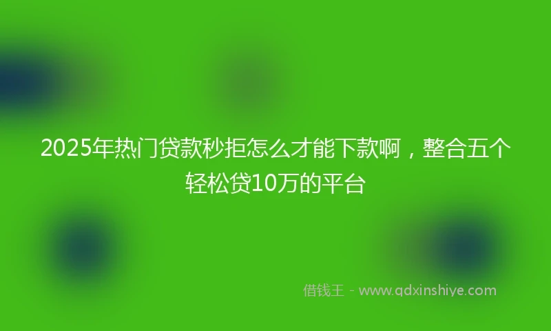 2025年热门贷款秒拒怎么才能下款啊，整合五个轻松贷10万的平台