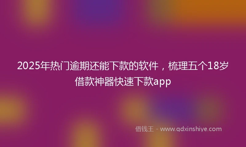 2025年热门逾期还能下款的软件，梳理五个18岁借款神器快速下款app