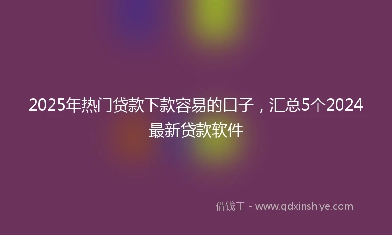 2025年热门贷款下款容易的口子，汇总5个2024最新贷款软件