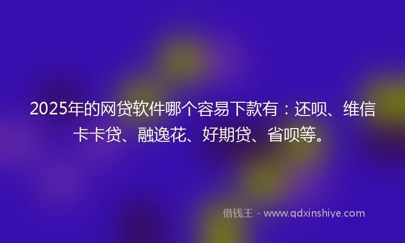 2025年的网贷软件哪个容易下款有：还呗、维信卡卡贷、融逸花、好期贷、省呗等。