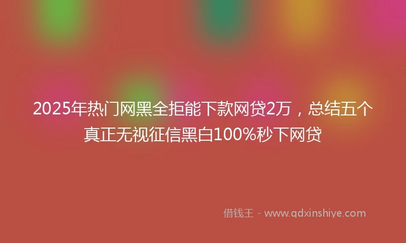 2025年热门网黑全拒能下款网贷2万，总结五个真正无视征信黑白100%秒下网贷