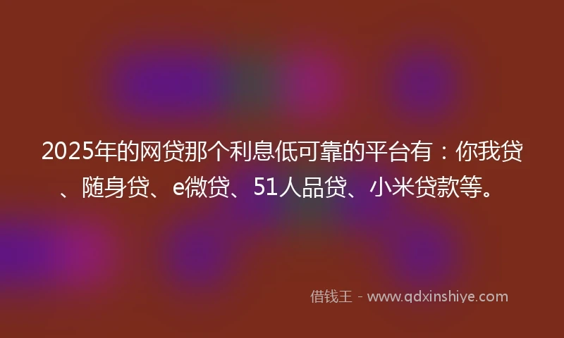 2025年的网贷那个利息低可靠的平台有：你我贷、随身贷、e微贷、51人品贷、小米贷款等。
