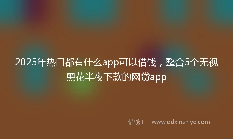 2025年热门都有什么app可以借钱，整合5个无视黑花半夜下款的网贷app