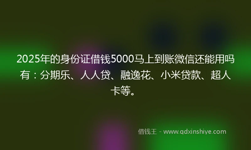 2025年的身份证借钱5000马上到账微信还能用吗有：分期乐、人人贷、融逸花、小米贷款、超人卡等。