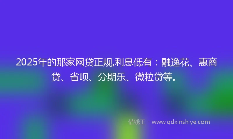 2025年的那家网贷正规,利息低有：融逸花、惠商贷、省呗、分期乐、微粒贷等。