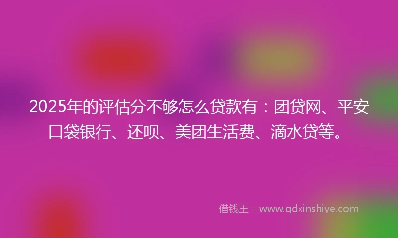 2025年的评估分不够怎么贷款有：团贷网、平安口袋银行、还呗、美团生活费、滴水贷等。
