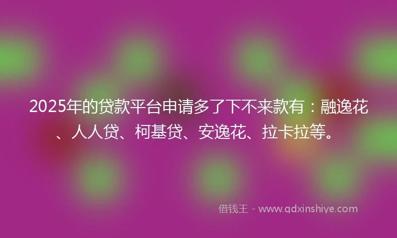 2025年的贷款平台申请多了下不来款有：融逸花、人人贷、柯基贷、安逸花、拉卡拉等。