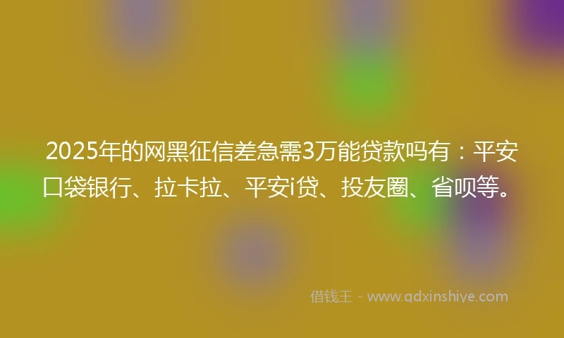 2025年的网黑征信差急需3万能贷款吗有：平安口袋银行、拉卡拉、平安i贷、投友圈、省呗等。
