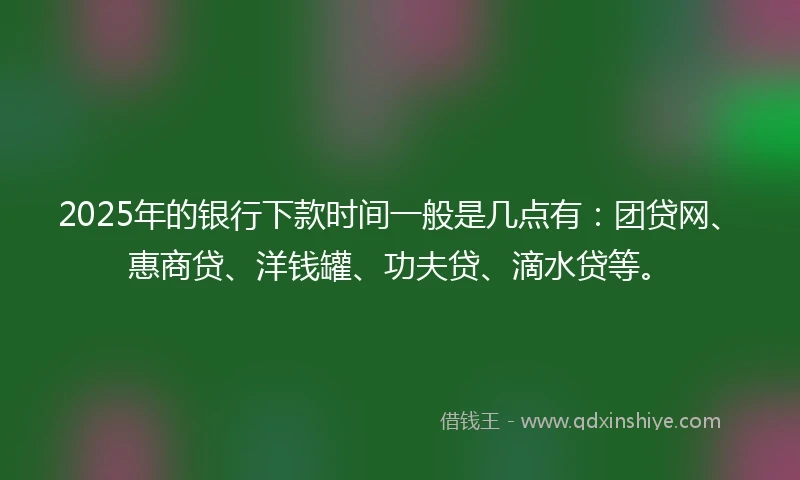 2025年的银行下款时间一般是几点有：团贷网、惠商贷、洋钱罐、功夫贷、滴水贷等。