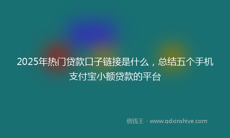 2025年热门贷款口子链接是什么，总结五个手机支付宝小额贷款的平台