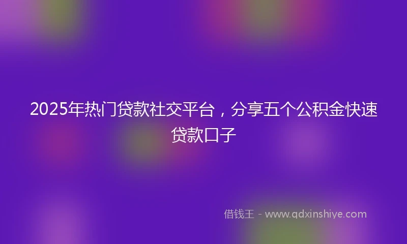 2025年热门贷款社交平台，分享五个公积金快速贷款口子
