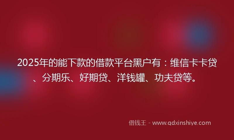 2025年的能下款的借款平台黑户有：维信卡卡贷、分期乐、好期贷、洋钱罐、功夫贷等。