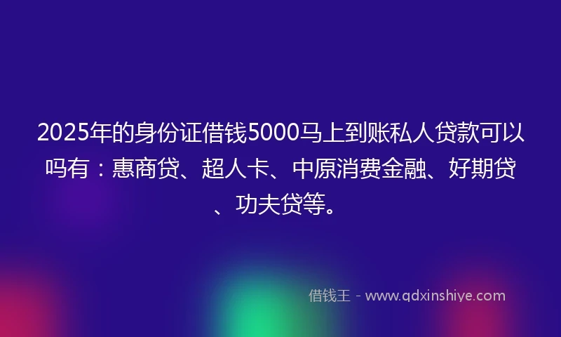 2025年的身份证借钱5000马上到账私人贷款可以吗有：惠商贷、超人卡、中原消费金融、好期贷、功夫贷等。