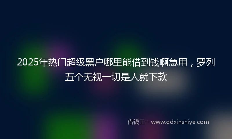 2025年热门超级黑户哪里能借到钱啊急用，罗列五个无视一切是人就下款