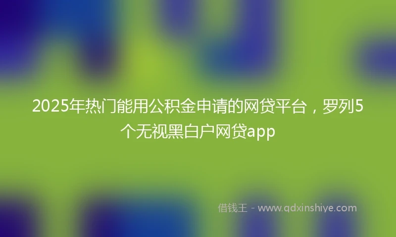 2025年热门能用公积金申请的网贷平台，罗列5个无视黑白户网贷app