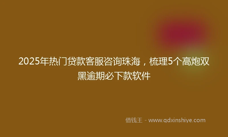 2025年热门贷款客服咨询珠海，梳理5个高炮双黑逾期必下款软件