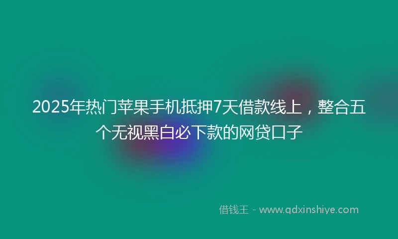 2025年热门苹果手机抵押7天借款线上，整合五个无视黑白必下款的网贷口子
