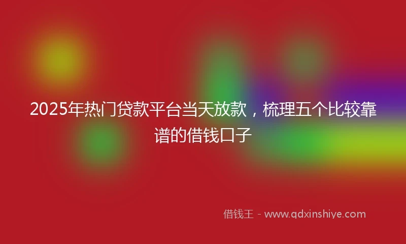 2025年热门贷款平台当天放款，梳理五个比较靠谱的借钱口子