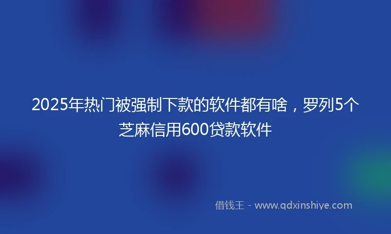 2025年热门被强制下款的软件都有啥，罗列5个芝麻信用600贷款软件