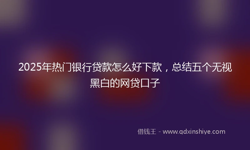 2025年热门银行贷款怎么好下款，总结五个无视黑白的网贷口子