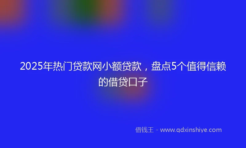 2025年热门贷款网小额贷款，盘点5个值得信赖的借贷口子