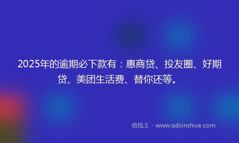 2025年的逾期必下款有：惠商贷、投友圈、好期贷、美团生活费、替你还等。