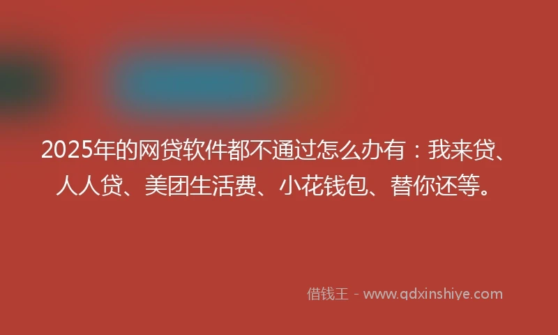 2025年的网贷软件都不通过怎么办有：我来贷、人人贷、美团生活费、小花钱包、替你还等。
