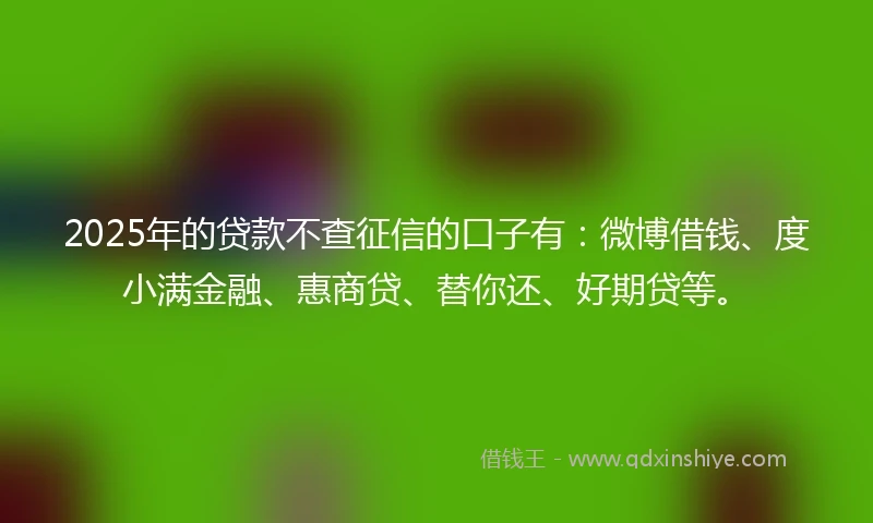 2025年的贷款不查征信的口子有：微博借钱、度小满金融、惠商贷、替你还、好期贷等。