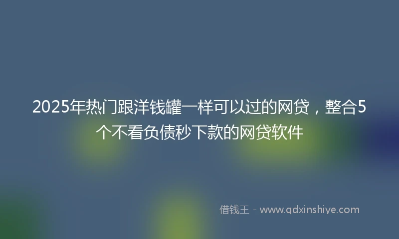 2025年热门跟洋钱罐一样可以过的网贷，整合5个不看负债秒下款的网贷软件