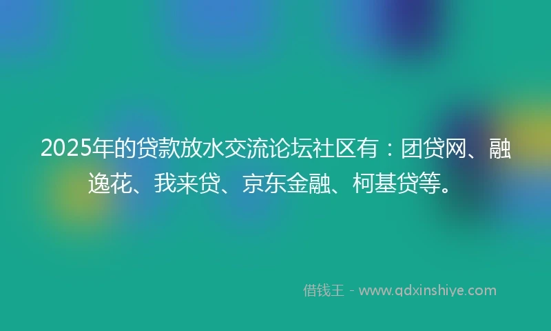 2025年的贷款放水交流论坛社区有：团贷网、融逸花、我来贷、京东金融、柯基贷等。