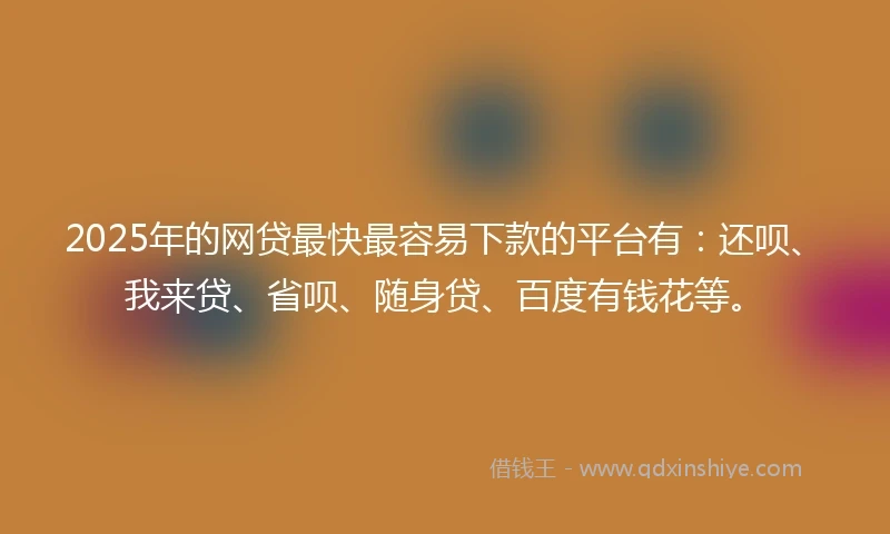 2025年的网贷最快最容易下款的平台有：还呗、我来贷、省呗、随身贷、百度有钱花等。