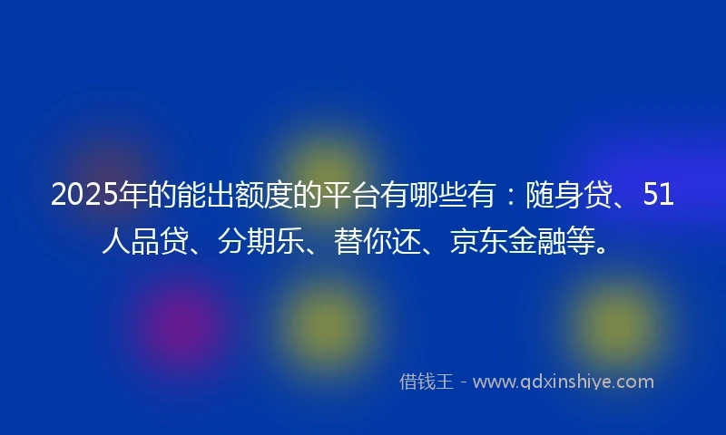 2025年的能出额度的平台有哪些有：随身贷、51人品贷、分期乐、替你还、京东金融等。