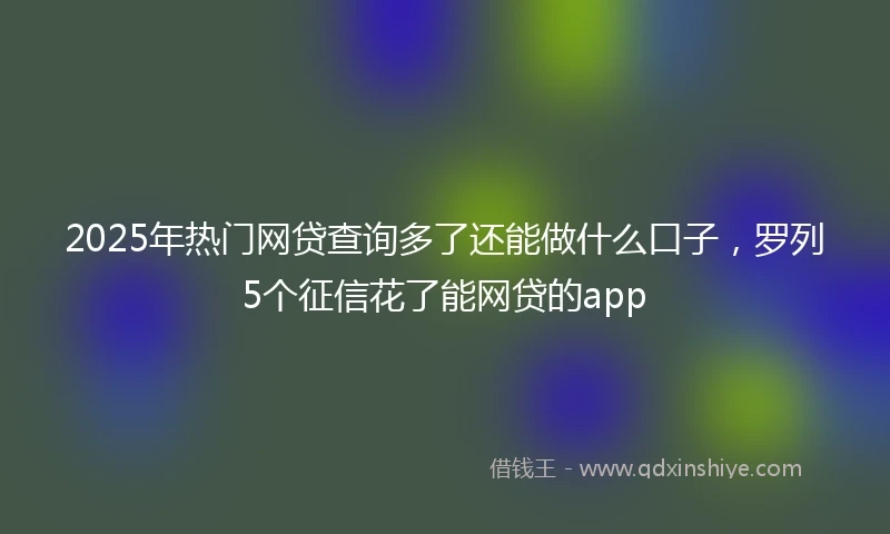 2025年热门网贷查询多了还能做什么口子，罗列5个征信花了能网贷的app