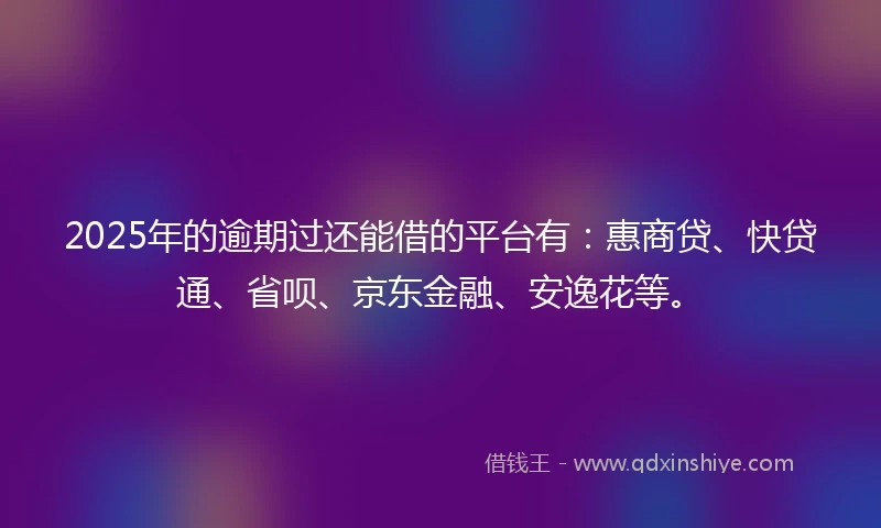 2025年的逾期过还能借的平台有：惠商贷、快贷通、省呗、京东金融、安逸花等。