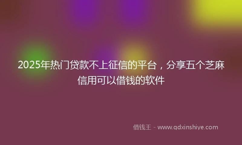 2025年热门贷款不上征信的平台，分享五个芝麻信用可以借钱的软件