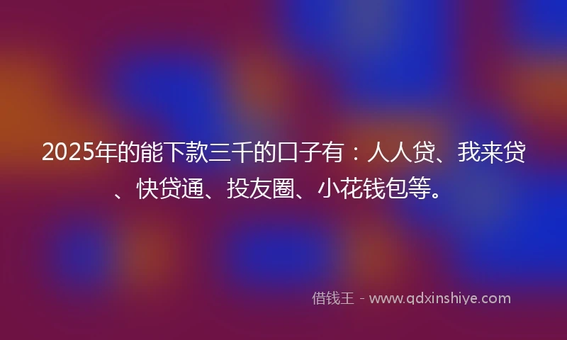 2025年的能下款三千的口子有：人人贷、我来贷、快贷通、投友圈、小花钱包等。