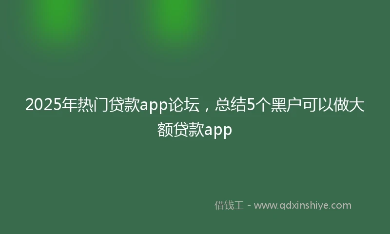 2025年热门贷款app论坛，总结5个黑户可以做大额贷款app