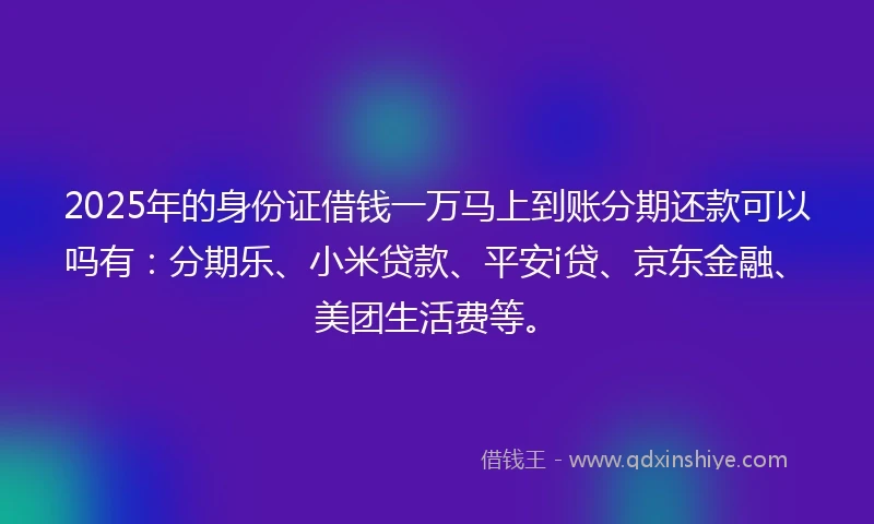 2025年的身份证借钱一万马上到账分期还款可以吗有：分期乐、小米贷款、平安i贷、京东金融、美团生活费等。