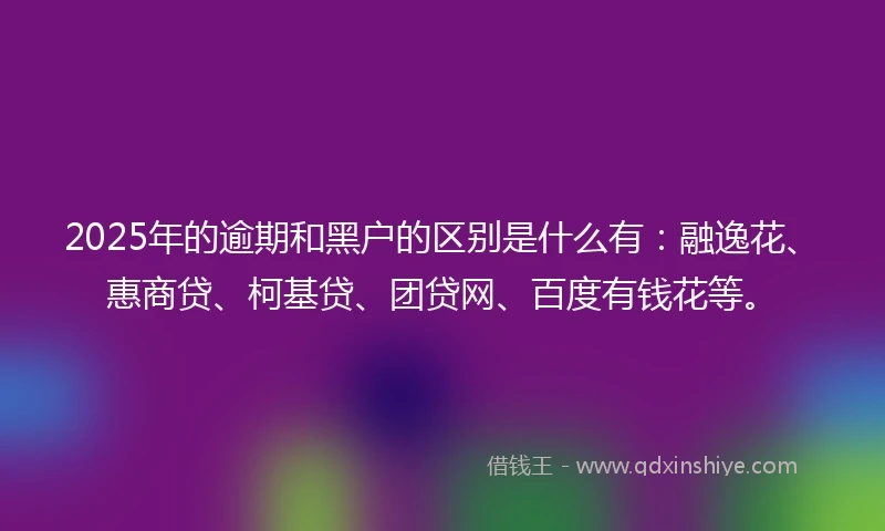 2025年的逾期和黑户的区别是什么有:融逸花、惠商贷、柯基贷、团贷网、百度有钱花等。